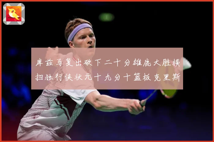 库兹马复出砍下二十分雄鹿大胜横扫独行侠状元十九分十篮板克里斯专题观察