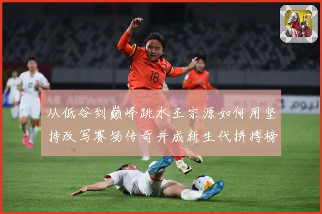 从低谷到巅峰跳水王宗源如何用坚持改写赛场传奇并成新生代拼搏榜样
