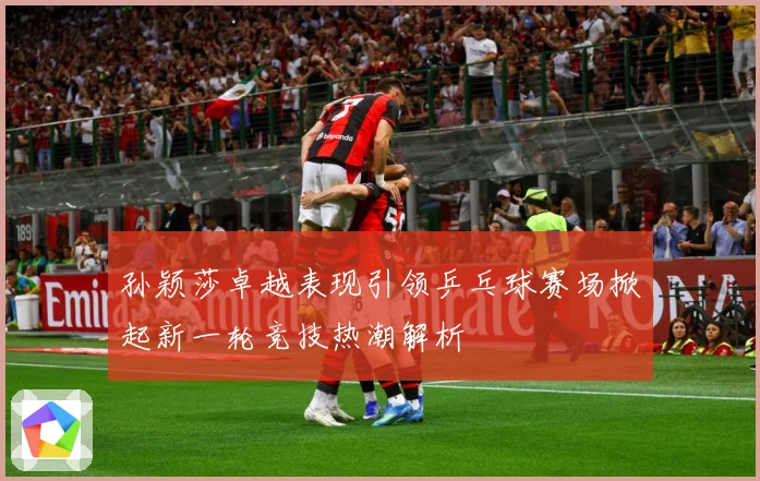 孙颖莎卓越表现引领乒乓球赛场掀起新一轮竞技热潮解析