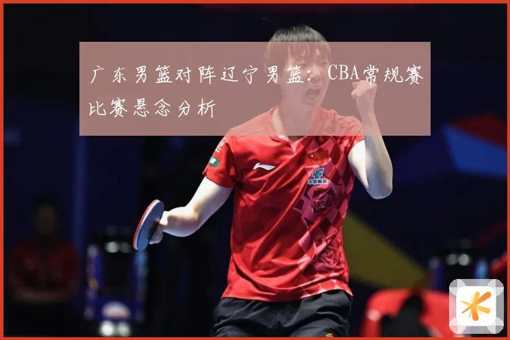 广东男篮对阵辽宁男篮：CBA常规赛比赛悬念分析
