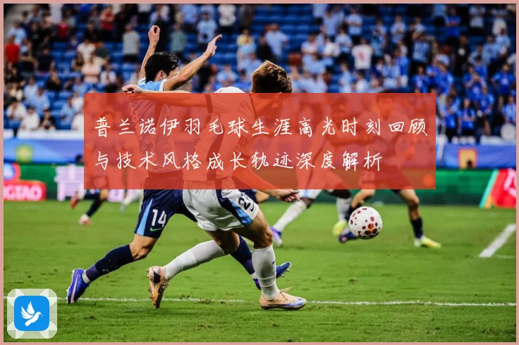 普兰诺伊羽毛球生涯高光时刻回顾与技术风格成长轨迹深度解析