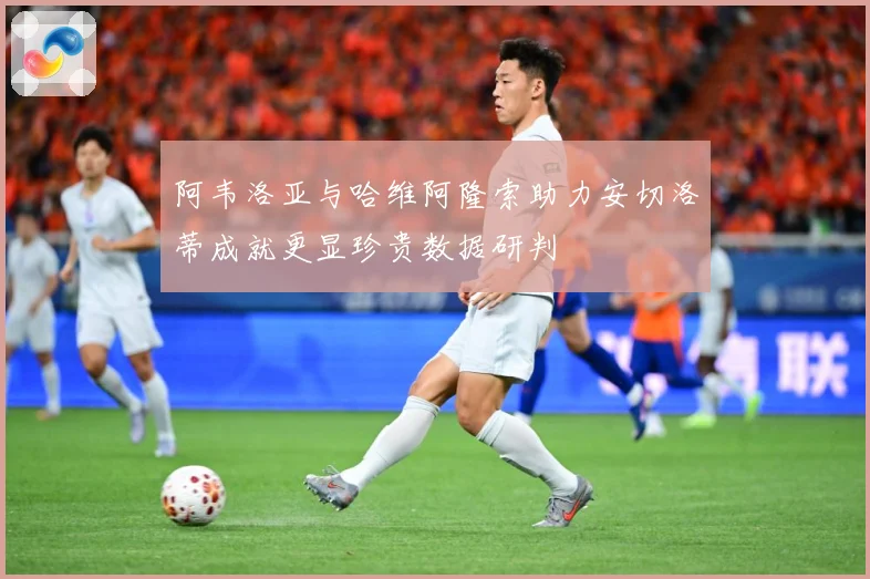 阿韦洛亚与哈维阿隆索助力安切洛蒂成就更显珍贵数据研判