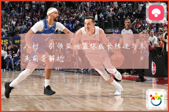 八村塁引领亚洲篮球成长轨迹与未来前景解析