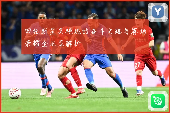 田径新星吴艳妮的奋斗之路与赛场荣耀全记录解析