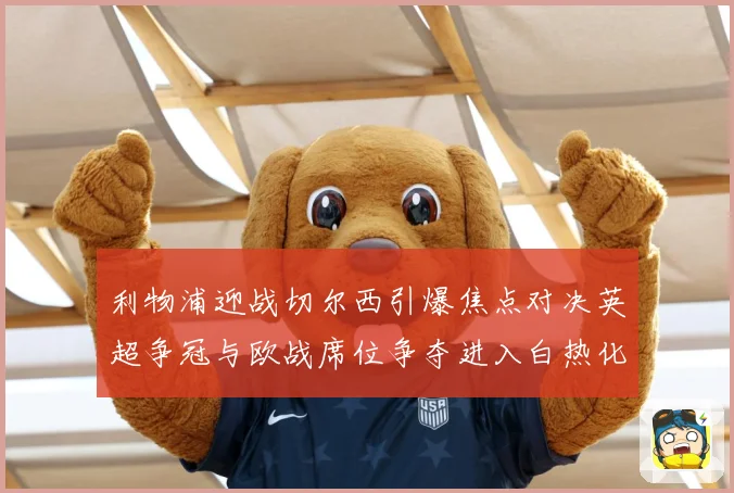 利物浦迎战切尔西引爆焦点对决英超争冠与欧战席位争夺进入白热化