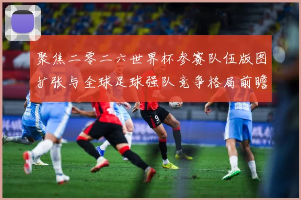 聚焦二零二六世界杯参赛队伍版图扩张与全球足球强队竞争格局前瞻战术观察