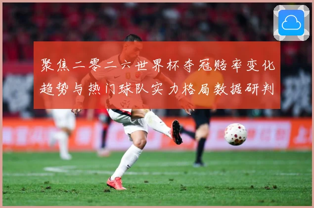 聚焦二零二六世界杯夺冠赔率变化趋势与热门球队实力格局数据研判