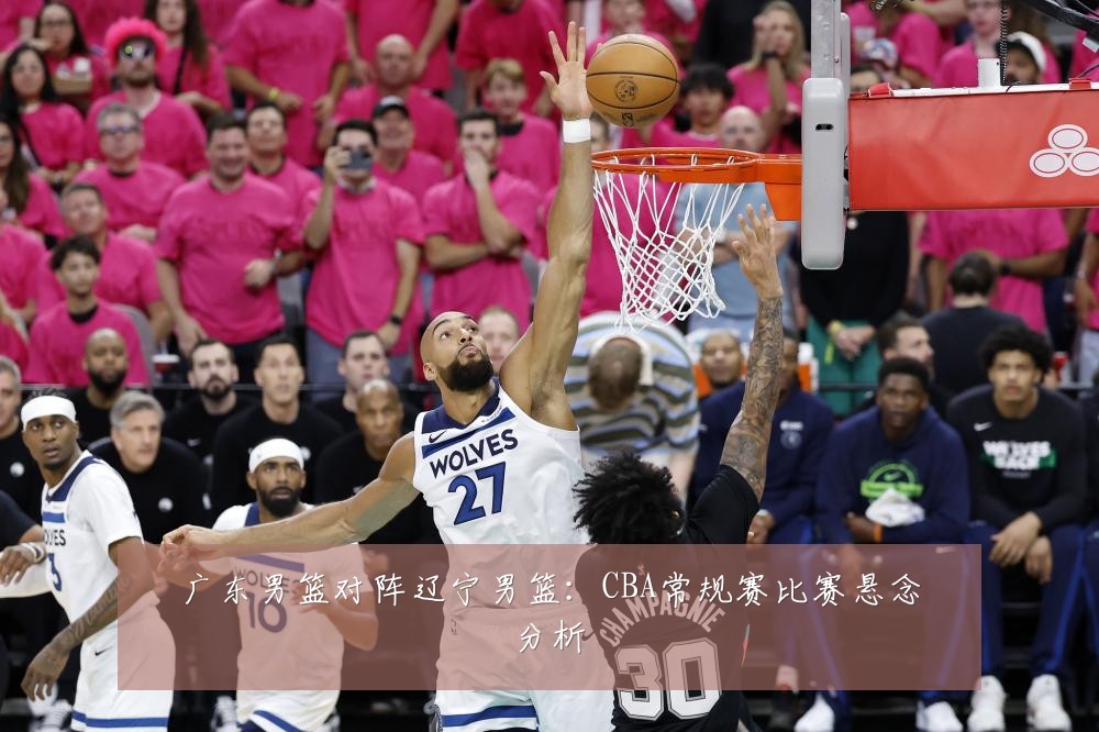 广东男篮对阵辽宁男篮：CBA常规赛比赛悬念分析